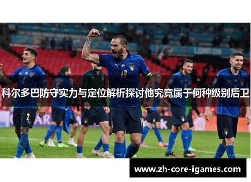 科尔多巴防守实力与定位解析探讨他究竟属于何种级别后卫