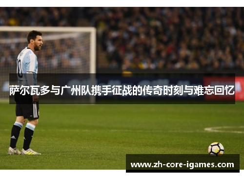 萨尔瓦多与广州队携手征战的传奇时刻与难忘回忆 萨尔瓦多与广州队携手征战的传奇时刻与难忘回忆