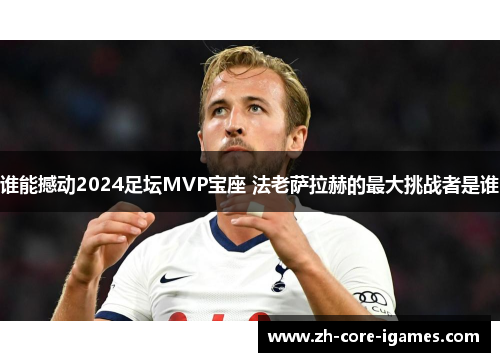谁能撼动2024足坛MVP宝座 法老萨拉赫的最大挑战者是谁 谁能撼动2024足坛MVP宝座 法老萨拉赫的最大挑战者是谁