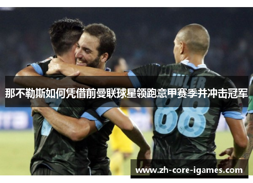 那不勒斯如何凭借前曼联球星领跑意甲赛季并冲击冠军 那不勒斯如何凭借前曼联球星领跑意甲赛季并冲击冠军