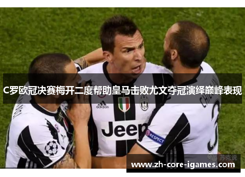 C罗欧冠决赛梅开二度帮助皇马击败尤文夺冠演绎巅峰表现 C罗欧冠决赛梅开二度帮助皇马击败尤文夺冠演绎巅峰表现