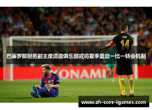 巴塞罗那财务副主席透露俱乐部或将夏季重启一比一转会机制